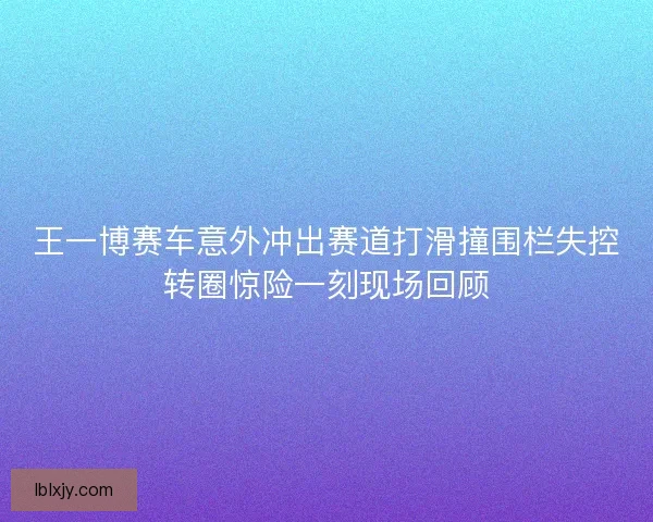 王一博赛车意外冲出赛道打滑撞围栏失控转圈惊险一刻现场回顾