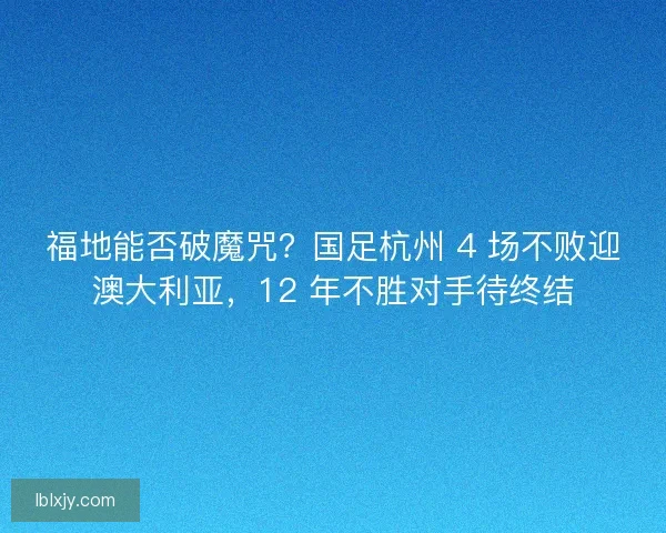 福地能否破魔咒？国足杭州 4 场不败迎澳大利亚，12 年不胜对手待终结
