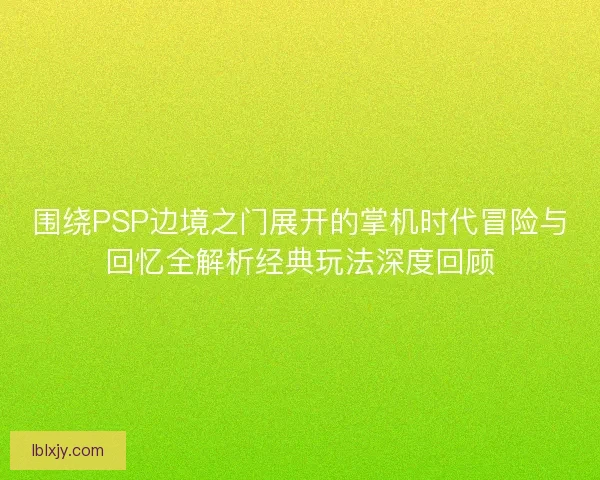 围绕PSP边境之门展开的掌机时代冒险与回忆全解析经典玩法深度回顾