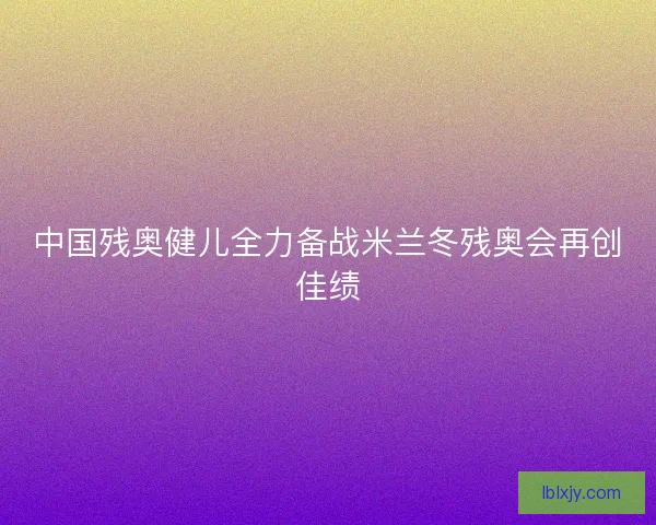 中国残奥健儿全力备战米兰冬残奥会再创佳绩 中国残奥健儿全力备战米兰冬残奥会再创佳绩