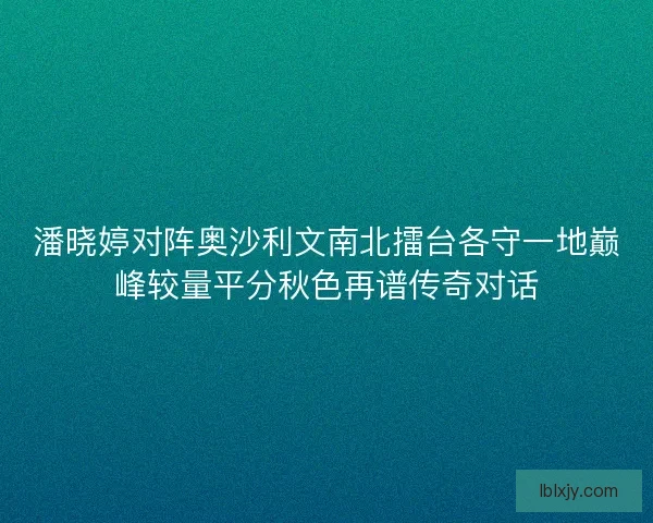 潘晓婷对阵奥沙利文南北擂台各守一地巅峰较量平分秋色再谱传奇对话