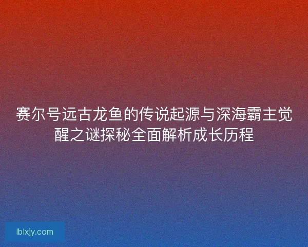 赛尔号远古龙鱼的传说起源与深海霸主觉醒之谜探秘全面解析成长历程