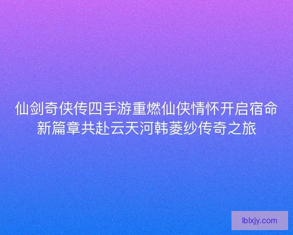 仙剑奇侠传四手游重燃仙侠情怀开启宿命新篇章共赴云天河韩菱纱传奇之旅