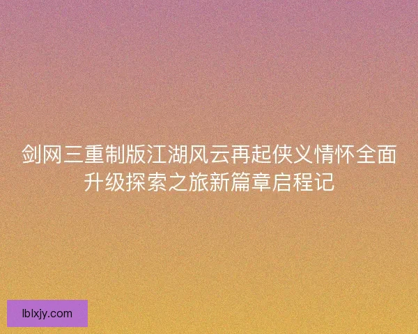 剑网三重制版江湖风云再起侠义情怀全面升级探索之旅新篇章启程记