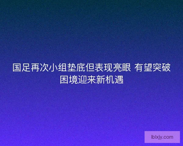 国足再次小组垫底但表现亮眼 有望突破困境迎来新机遇