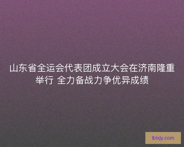 山东省全运会代表团成立大会在济南隆重举行 全力备战力争优异成绩