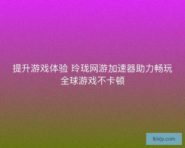 提升游戏体验 玲珑网游加速器助力畅玩全球游戏不卡顿