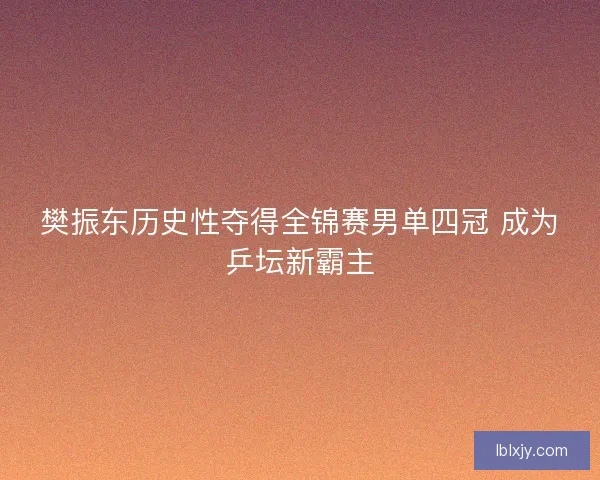 樊振东历史性夺得全锦赛男单四冠 成为乒坛新霸主