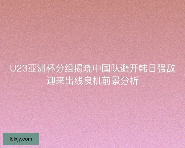 U23亚洲杯分组揭晓中国队避开韩日强敌迎来出线良机前景分析