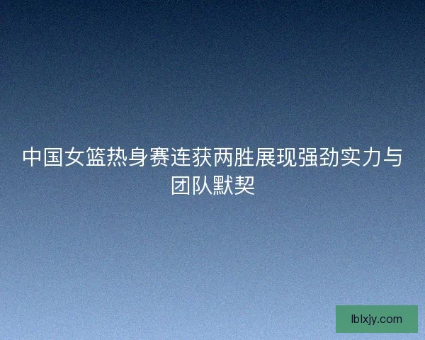中国女篮热身赛连获两胜展现强劲实力与团队默契