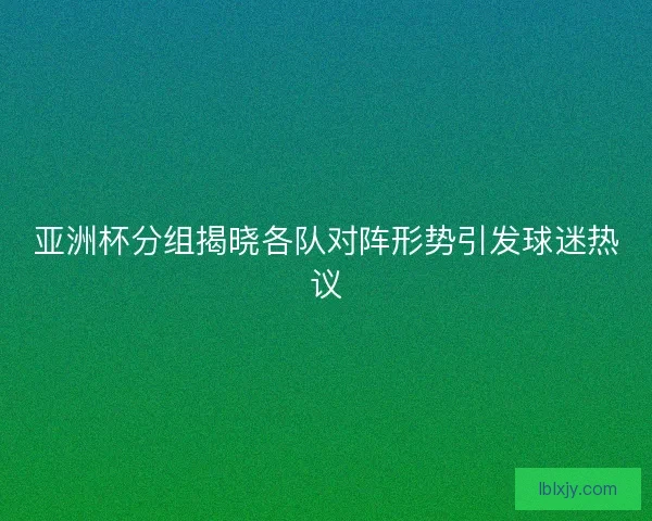 亚洲杯分组揭晓各队对阵形势引发球迷热议