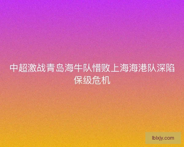 中超激战青岛海牛队惜败上海海港队深陷保级危机 中超激战青岛海牛队惜败上海海港队深陷保级危机