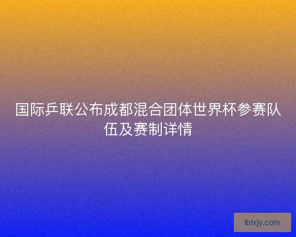 国际乒联公布成都混合团体世界杯参赛队伍及赛制详情