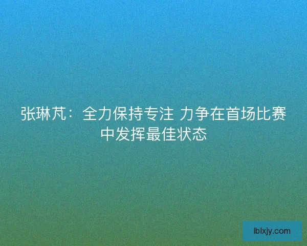 张琳芃：全力保持专注 力争在首场比赛中发挥最佳状态