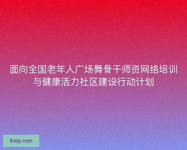 面向全国老年人广场舞骨干师资网络培训与健康活力社区建设行动计划
