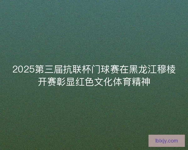 2025第三届抗联杯门球赛在黑龙江穆棱开赛彰显红色文化体育精神 2025第三届抗联杯门球赛在黑龙江穆棱开赛彰显红色文化体育精神