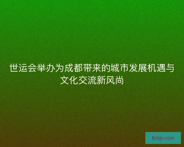世运会举办为成都带来的城市发展机遇与文化交流新风尚 世运会举办为成都带来的城市发展机遇与文化交流新风尚