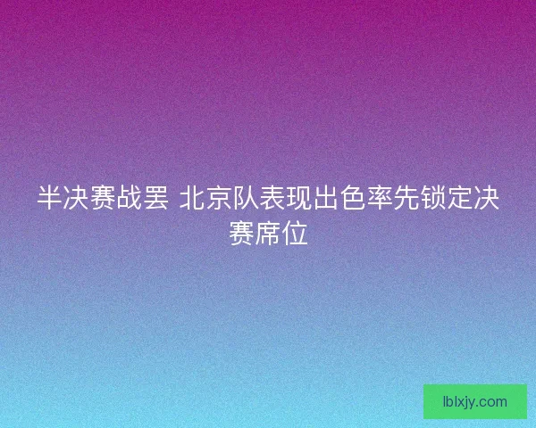 半决赛战罢 北京队表现出色率先锁定决赛席位