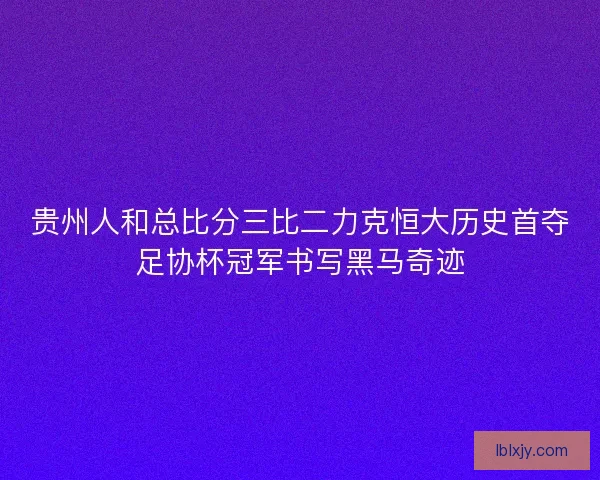 贵州人和总比分三比二力克恒大历史首夺足协杯冠军书写黑马奇迹 贵州人和总比分三比二力克恒大历史首夺足协杯冠军书写黑马奇迹