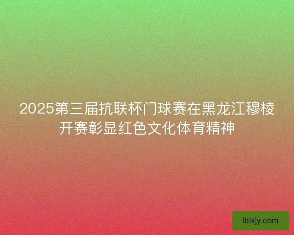 2025第三届抗联杯门球赛在黑龙江穆棱开赛彰显红色文化体育精神 2025第三届抗联杯门球赛在黑龙江穆棱开赛彰显红色文化体育精神