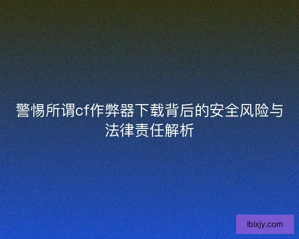 警惕所谓cf作弊器下载背后的安全风险与法律责任解析